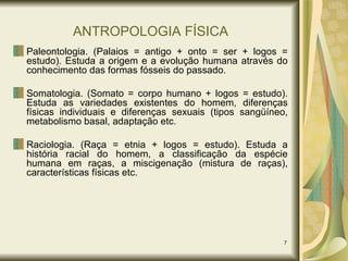 ANTROPOLOGIA FÍSICA Paleontologia. (Palaios = antigo + onto = ser + logos = estudo). Estuda a origem e a evolução humana através do conhecimento das formas fósseis do passado. Somatologia. (Somato = corpo humano + logos = estudo). Estuda as variedades existentes do homem, diferenças físicas individuais e diferenças sexuais (tipos sangüíneo, metabolismo basal, adaptação etc. Raciologia. (Raça = etnia + logos = estudo). Estuda a história racial do homem, a classificação da espécie humana em raças, a miscigenação (mistura de raças), características físicas etc. 