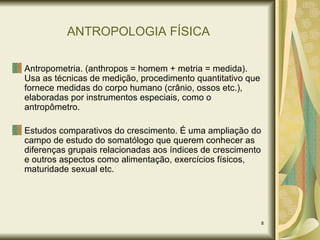 ANTROPOLOGIA FÍSICA Antropometria. (anthropos = homem + metria = medida). Usa as técnicas de medição, procedimento quantitativo que fornece medidas do corpo humano (crânio, ossos etc.), elaboradas por instrumentos especiais, como o antropômetro. Estudos comparativos do crescimento. É uma ampliação do campo de estudo do somatólogo que querem conhecer as diferenças grupais relacionadas aos índices de crescimento e outros aspectos como alimentação, exercícios físicos, maturidade sexual etc. 