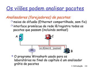 1: Introdução 100
Os vilões podem analisar pacotes
Analisadores (farejadores) de pacotes:
 meios de difusão (Ethernet compartilhado, sem fio)
 interface promíscua de rede lê/registra todos os
pacotes que passam (incluindo senhas!)
A
B
C
src:B dest:A payload
 O programa Wireshark usado para os
laboratórios no final do capítulo é um analisador
grátis de pacotes
 