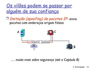 1: Introdução 101
Os vilões podem se passar por
alguém de sua confiança
 Imitação (spoofing) de pacotes IP: envia
pacotes com endereços origem falsos
A
B
C
src:B dest:A payload
… muito mais sobre segurança (até o Capítulo 8)
 