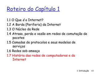 1: Introdução
Roteiro do Capítulo 1
1.1 O Que é a Internet?
1.2 A Borda (Periferia) da Internet
1.3 O Núcleo da Rede
1.4 Atraso, perda e vazão em redes de comutação de
pacotes
1.5 Camadas de protocolos e seus modelos de
serviços
1.6 Redes sob ameaça
1.7 História das redes de computadores e da
Internet
103
 