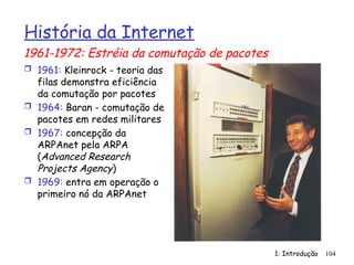 1: Introdução 104
História da Internet
 1961: Kleinrock - teoria das
filas demonstra eficiência
da comutação por pacotes
 1964: Baran - comutação de
pacotes em redes militares
 1967: concepção da
ARPAnet pela ARPA
(Advanced Research
Projects Agency)
 1969: entra em operação o
primeiro nó da ARPAnet
1961-1972: Estréia da comutação de pacotes
 