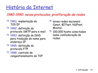 1: Introdução 107
História da Internet
 1983: implantação do
TCP/IP
 1982: definição do
protocolo SMTP para e-mail
 1983: definição do DNS
para tradução de nome para
endereço IP
 1985: definição do
protocolo FTP
 1988: controle de
congestionamento do TCP
 novas redes nacionais:
Csnet, BITnet, NSFnet,
Minitel
 100.000 hosts conectados
numa confederação de
redes
1980-1990: novos protocolos, proliferação de redes
 