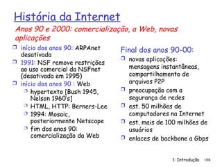 1: Introdução 108
História da Internet
 início dos anos 90: ARPAnet
desativada
 1991: NSF remove restrições
ao uso comercial da NSFnet
(desativada em 1995)
 início dos anos 90 : Web
 hypertexto [Bush 1945,
Nelson 1960’s]
 HTML, HTTP: Berners-Lee
 1994: Mosaic,
posteriormente Netscape
 fim dos anos 90:
comercialização da Web
Final dos anos 90-00:
 novas aplicações:
mensagens instantâneas,
compartilhamento de
arquivos P2P
 preocupação com a
segurança de redes
 est. 50 milhões de
computadores na Internet
 est. mais de 100 milhões de
usuários
 enlaces de backbone a Gbps
Anos 90 e 2000: comercialização, a Web, novas
aplicações
 