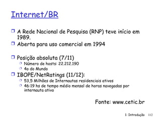 1: Introdução
Internet/BR
 A Rede Nacional de Pesquisa (RNP) teve início em
1989.
 Aberta para uso comercial em 1994
 Posição absoluta (7/11)
 Número de hosts: 22.212.190
 4o do Mundo
 IBOPE/NetRatings (11/12):
 53,5 Milhões de Internautas residenciais ativos
 46:19 hs de tempo médio mensal de horas navegadas por
internauta ativo
Fonte: www.cetic.br
112
 