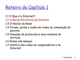 1: Introdução
Roteiro do Capítulo 1
1.1 O Que é a Internet?
1.2 A Borda (Periferia) da Internet
1.3 O Núcleo da Rede
1.4 Atraso, perda e vazão em redes de comutação de
pacotes
1.5 Camadas de protocolos e seus modelos de
serviços
1.6 Redes sob ameaça
1.7 História das redes de computadores e da
Internet
15
 