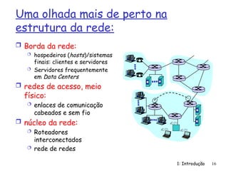 1: Introdução 16
Uma olhada mais de perto na
estrutura da rede:
 Borda da rede:
 hospedeiros (hosts)/sistemas
finais: clientes e servidores
 Servidores frequentemente
em Data Centers
 redes de acesso, meio
físico:
 enlaces de comunicação
cabeados e sem fio
 núcleo da rede:
 Roteadores
interconectados
 rede de redes
 