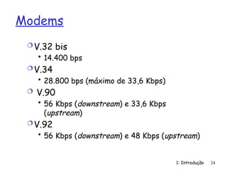 1: Introdução 24
Modems
V.32 bis
• 14.400 bps
V.34
• 28.800 bps (máximo de 33,6 Kbps)
 V.90
• 56 Kbps (downstream) e 33,6 Kbps
(upstream)
V.92
• 56 Kbps (downstream) e 48 Kbps (upstream)
 