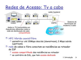 Redes de Acesso: Tv a cabo
 HFC: híbrido coaxial/fibra
 assimétrico: até 30Mbps descida (downstream), 2 Mbps subida
(upstream).
 rede de cabos e fibra conectam as residências ao roteador
do ISP
 acesso compartilhado das residências ao roteador
 ao contrário do DSL, que tem acesso dedicado
1: Introdução 28
dados e TV transmitidos em
frequências diferentes sobre a
rede de distribuição de cabo
compartilhada
cable
modem
splitter
…
cable headend
CMTS
ISP
Sistema de
terminação de
modems a cabo
 