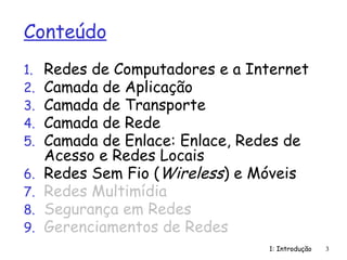 1: Introdução 3
Conteúdo
1. Redes de Computadores e a Internet
2. Camada de Aplicação
3. Camada de Transporte
4. Camada de Rede
5. Camada de Enlace: Enlace, Redes de
Acesso e Redes Locais
6. Redes Sem Fio (Wireless) e Móveis
7. Redes Multimídia
8. Segurança em Redes
9. Gerenciamentos de Redes
 