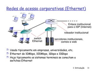 Redes de acesso corporativas (Ethernet)
 Usado tipicamente em empresas, universidades, etc.
 Ethernet de 10Mbps, 100Mbps, 1Gbps e 10Gbps
 Hoje tipicamente os sistemas terminais se conectam a
switches Ethernet
1: Introdução 30
switch
Ethernet
servidores institucionais,
correio e web
roteador institucional
Enlace institucional
para o ISP (Internet)
 
