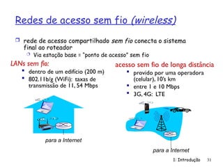 Redes de acesso sem fio (wireless)
 rede de acesso compartilhado sem fio conecta o sistema
final ao roteador
 Via estação base = “ponto de acesso” sem fio
1: Introdução 31
LANs sem fio:
 dentro de um edifício (200 m)
 802.11b/g (WiFi): taxas de
transmissão de 11, 54 Mbps
acesso sem fio de longa distância
 provido por uma operadora
(celular), 10’s km
 entre 1 e 10 Mbps
 3G, 4G: LTE
para a Internet
para a Internet
 