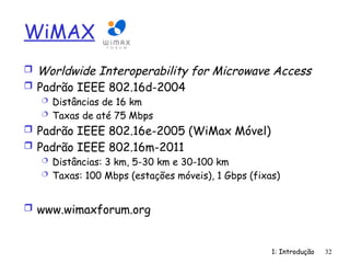 1: Introdução 32
WiMAX
 Worldwide Interoperability for Microwave Access
 Padrão IEEE 802.16d-2004
 Distâncias de 16 km
 Taxas de até 75 Mbps
 Padrão IEEE 802.16e-2005 (WiMax Móvel)
 Padrão IEEE 802.16m-2011
 Distâncias: 3 km, 5-30 km e 30-100 km
 Taxas: 100 Mbps (estações móveis), 1 Gbps (fixas)
 www.wimaxforum.org
 