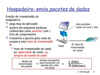 Hospedeiro: envia pacotes de dados
1: Introdução 33
função de transmissão do
hospedeiro:
 pega msg da aplicação
 quebra em pequenos pedaços,
conhecidos como pacotes, com L
bits de comprimento
 transmite o pacote pela rede de
acesso a uma taxa de transmissão
R
 taxa de transmissão do canal,
ou capacidade do canal, ou
largura de banda do canal
R: taxa de
transmissão
do canal
host
1
2
dois pacotes,
cada um com L bits
atraso de
transmissão
do pacote
tempo necessário
para transmitir um
pacote de L bits
no canal
L (bits)
R (bits/sec)
= =
 