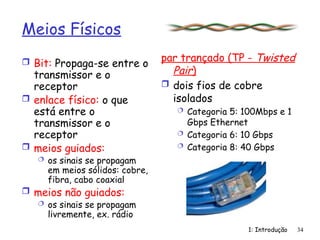 1: Introdução 34
Meios Físicos
 Bit: Propaga-se entre o
transmissor e o
receptor
 enlace físico: o que
está entre o
transmissor e o
receptor
 meios guiados:
 os sinais se propagam
em meios sólidos: cobre,
fibra, cabo coaxial
 meios não guiados:
 os sinais se propagam
livremente, ex. rádio
par trançado (TP - Twisted
Pair)
 dois fios de cobre
isolados
 Categoria 5: 100Mbps e 1
Gbps Ethernet
 Categoria 6: 10 Gbps
 Categoria 8: 40 Gbps
 