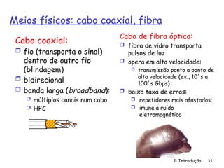 1: Introdução 35
Meios físicos: cabo coaxial, fibra
Cabo coaxial:
 fio (transporta o sinal)
dentro de outro fio
(blindagem)
 bidirecional
 banda larga (broadband):
 múltiplos canais num cabo
 HFC
Cabo de fibra óptica:
 fibra de vidro transporta
pulsos de luz
 opera em alta velocidade:
 transmissão ponto a ponto de
alta velocidade (ex., 10´s a
100´s Gbps)
 baixa taxa de erros:
 repetidores mais afastados;
 imune a ruído
eletromagnético
 