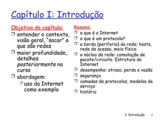 1: Introdução 4
Capítulo I: Introdução
Objetivo do capítulo:
 entender o contexto,
visão geral, “sacar” o
que são redes
 maior profundidade,
detalhes
posteriormente no
curso
 abordagem:
 uso da Internet
como exemplo
Resumo:
 o que é a Internet
 o que é um protocolo?
 a borda (periferia) da rede: hosts,
rede de acesso, meio físico
 o núcleo da rede: comutação de
pacote/circuito. Estrutura da
Internet
 desempenho: atraso, perda e vazão
 segurança
 camadas de protocolos, modelos de
serviço
 história
 