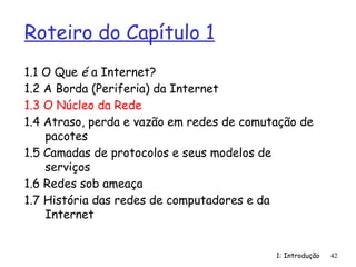 1: Introdução
Roteiro do Capítulo 1
1.1 O Que é a Internet?
1.2 A Borda (Periferia) da Internet
1.3 O Núcleo da Rede
1.4 Atraso, perda e vazão em redes de comutação de
pacotes
1.5 Camadas de protocolos e seus modelos de
serviços
1.6 Redes sob ameaça
1.7 História das redes de computadores e da
Internet
42
 