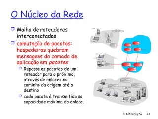 1: Introdução 43
O Núcleo da Rede
 Malha de roteadores
interconectados
 comutação de pacotes:
hospedeiros quebram
mensagens da camada de
aplicação em pacotes
 Repassa os pacotes de um
roteador para o próximo,
através de enlaces no
caminho da origem até o
destino
 cada pacote é transmitido na
capacidade máxima do enlace.
 
