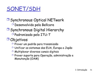 1: Introdução 56
SONET/SDH
 Synchronous Optical NETwork
 Desenvolvido pela Bellcore
 Synchronous Digital Hierarchy
 Padronizado pelo ITU-T
 Objetivos
 Prover um padrão para transmissão
 Unificar os sistemas dos EUA, Europa e Japão
 Multiplexar diversos canais digitais
 Prover suporte para Operação, administração e
Manutenção (OAM)
 