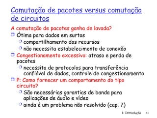 1: Introdução 61
Comutação de pacotes versus comutação
de circuitos
 Ótima para dados em surtos
 compartilhamento dos recursos
 não necessita estabelecimento de conexão
 Congestionamento excessivo: atraso e perda de
pacotes
 necessita de protocolos para transferência
confiável de dados, controle de congestionamento
 P: Como fornecer um comportamento do tipo
circuito?
 São necessárias garantias de banda para
aplicações de áudio e vídeo
 ainda é um problema não resolvido (cap. 7)
A comutação de pacotes ganha de lavada?
 
