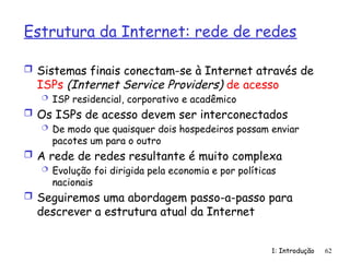 Estrutura da Internet: rede de redes
 Sistemas finais conectam-se à Internet através de
ISPs (Internet Service Providers) de acesso
 ISP residencial, corporativo e acadêmico
 Os ISPs de acesso devem ser interconectados
 De modo que quaisquer dois hospedeiros possam enviar
pacotes um para o outro
 A rede de redes resultante é muito complexa
 Evolução foi dirigida pela economia e por políticas
nacionais
 Seguiremos uma abordagem passo-a-passo para
descrever a estrutura atual da Internet
1: Introdução 62
 