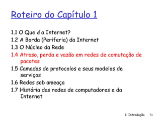 1: Introdução
Roteiro do Capítulo 1
1.1 O Que é a Internet?
1.2 A Borda (Periferia) da Internet
1.3 O Núcleo da Rede
1.4 Atraso, perda e vazão em redes de comutação de
pacotes
1.5 Camadas de protocolos e seus modelos de
serviços
1.6 Redes sob ameaça
1.7 História das redes de computadores e da
Internet
74
 