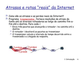 1: Introdução 81
Atrasos e rotas “reais” da Internet
 Como são os atrasos e as perdas reais da Internet?
 Programa traceroute : fornece medições de atraso da
fonte até os diversos roteadores ao longo do caminho fim-a-
fim até o destino. Para cada i:
 Envia três pacotes que alcançarão o roteador i no caminho até o
destino.
 O roteador i devolverá os pacotes ao transmissor
 O transmissor calcula o intervalo de tempo decorrido entre a
transmissão e a chegada da resposta.
3 probes
3 probes
3 probes
 