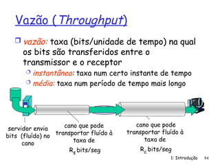 1: Introdução 84
Vazão (Throughput)
 vazão: taxa (bits/unidade de tempo) na qual
os bits são transferidos entre o
transmissor e o receptor
 instantânea: taxa num certo instante de tempo
 média: taxa num período de tempo mais longo
servidor, com
arquivo de F bits
para enviar ao
cliente
capacidade do
enlace
Rs bits/seg
capacidade do
enlace
Rc bits/seg
cano que pode
transportar fluído à
taxa de
Rs bits/seg
cano que pode
transportar fluído à
taxa de
Rc bits/seg
servidor envia
bits (fluído) no
cano
 