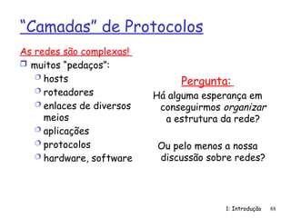 1: Introdução 88
“Camadas” de Protocolos
As redes são complexas!
 muitos “pedaços”:
 hosts
 roteadores
 enlaces de diversos
meios
 aplicações
 protocolos
 hardware, software
Pergunta:
Há alguma esperança em
conseguirmos organizar
a estrutura da rede?
Ou pelo menos a nossa
discussão sobre redes?
 