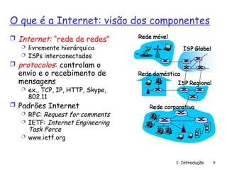 1: Introdução 9
O que é a Internet: visão dos componentes
 Internet: “rede de redes”
 livremente hierárquica
 ISPs interconectados
 protocolos: controlam o
envio e o recebimento de
mensagens
 ex., TCP, IP, HTTP, Skype,
802.11
 Padrões Internet
 RFC: Request for comments
 IETF: Internet Engineering
Task Force
 www.ietf.org
 