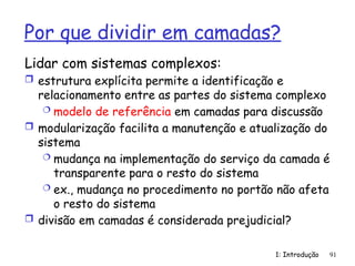 1: Introdução 91
Por que dividir em camadas?
Lidar com sistemas complexos:
 estrutura explícita permite a identificação e
relacionamento entre as partes do sistema complexo
 modelo de referência em camadas para discussão
 modularização facilita a manutenção e atualização do
sistema
 mudança na implementação do serviço da camada é
transparente para o resto do sistema
 ex., mudança no procedimento no portão não afeta
o resto do sistema
 divisão em camadas é considerada prejudicial?
 