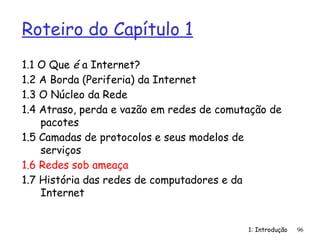 1: Introdução
Roteiro do Capítulo 1
1.1 O Que é a Internet?
1.2 A Borda (Periferia) da Internet
1.3 O Núcleo da Rede
1.4 Atraso, perda e vazão em redes de comutação de
pacotes
1.5 Camadas de protocolos e seus modelos de
serviços
1.6 Redes sob ameaça
1.7 História das redes de computadores e da
Internet
96
 