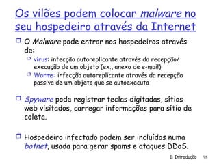 1: Introdução 98
Os vilões podem colocar malware no
seu hospedeiro através da Internet
 O Malware pode entrar nos hospedeiros através
de:
 vírus: infecção autoreplicante através da recepção/
execução de um objeto (ex., anexo de e-mail)
 Worms: infecção autoreplicante através da recepção
passiva de um objeto que se autoexecuta
 Spyware pode registrar teclas digitadas, sítios
web visitados, carregar informações para sítio de
coleta.
 Hospedeiro infectado podem ser incluídos numa
botnet, usada para gerar spams e ataques DDoS.
 