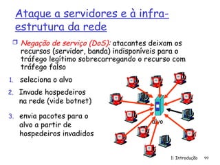1: Introdução 99
Ataque a servidores e à infra-
estrutura da rede
 Negação de serviço (DoS): atacantes deixam os
recursos (servidor, banda) indisponíveis para o
tráfego legítimo sobrecarregando o recurso com
tráfego falso
1. seleciona o alvo
2. Invade hospedeiros
na rede (vide botnet)
3. envia pacotes para o
alvo a partir de
hospedeiros invadidos
alvo
 
