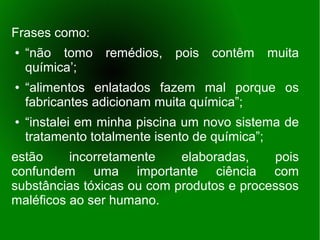 Frases como:
●   “não tomo    remédios,   pois   contêm   muita
    química’;
●   “alimentos enlatados fazem mal porque os
    fabricantes adicionam muita química”;
●   “instalei em minha piscina um novo sistema de
    tratamento totalmente isento de química”;
estão     incorretamente    elaboradas,    pois
confundem uma importante ciência com
substâncias tóxicas ou com produtos e processos
maléficos ao ser humano.
 