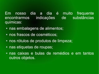 Em nosso dia a dia é muito frequente
encontrarmos indicações de substâncias
químicas:
●   nas embalagens de alimentos;
●   nos frascos de cosméticos;
●   nos rótulos de produtos de limpeza;
●   nas etiquetas de roupas;
●   nas caixas e bulas de remédios e em tantos
    outros objetos.
 