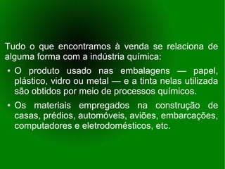 Tudo o que encontramos à venda se relaciona de
alguma forma com a indústria química:
●   O produto usado nas embalagens — papel,
    plástico, vidro ou metal — e a tinta nelas utilizada
    são obtidos por meio de processos químicos.
●   Os materiais empregados na construção de
    casas, prédios, automóveis, aviões, embarcações,
    computadores e eletrodomésticos, etc.
 