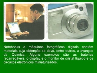 Notebooks e máquinas fotográficas digitais contêm
materiais cuja obtenção se deve, entre outros, a avanços
da Química. Alguns exemplos são as baterias
recarregáveis, o disp!ay e o monitor de cristal líquido e os
circuitos eletrônicos miniaturizados.
 