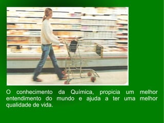 O conhecimento da Química, propicia um melhor
entendimento do mundo e ajuda a ter uma melhor
qualidade de vida.
 