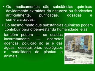 ●   Os medicamentos são substâncias químicas
    devidamente extraídas da natureza ou fabricadas
    artificialmente,   purificadas,    dosadas     e
    comercializadas,
● Do mesmo modo que substâncias químicas podem

   contribuir para o bem-estar da humanidade, elas
  também podem — se usadas
  incorretamente      —      acarretar
  doenças, poluição do ar e das
  águas, desequilíbrios ecológicos
  e mortalidade de plantas e
  animais.
 