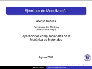 Ejercicios de Modelización

           Alfonso Cubillos

        Programa de Ing. Mecánica
          Universidad de Ibagué


Aplicaciones computacionales de la
      Mecánica de Materiales




               Agosto 2007


       Alfonso Cubillos   Ejercicios de Modelización