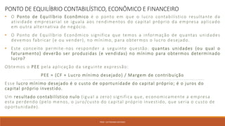PONTO DE EQUILÍBRIO CONTABILÍSTICO, ECONÔMICO E FINANCEIRO
• O Ponto de Equilíbrio Econômico é o ponto em que o lucro contabilístico resultante da
atividade empresarial se iguala aos rendimentos do capital próprio da empresa aplicado
em outra alternativa de negócio.
• O Ponto de Equilíbrio Econômico significa que temos a informação de quantas unidades
devemos fabricar (e ou vender), no mínimo, para obtermos o lucro desejado.
• Este conceito permite-nos responder a seguinte questão: quantas unidades (ou qual o
faturamento) deverão ser produzidas (e vendidas) no mínimo para obtermos determinado
lucro?
Obtemos o PEE pela aplicação da seguinte expressão:
PEE = (CF + Lucro mínimo desejado) / Margem de contribuição
Esse lucro mínimo desejado é o custo de oportunidade do capital próprio; é o juros do
capital próprio investido.
Um resultado contabilístico nulo (igual a zero) significa que, economicamente a empresa
esta perdendo (pelo menos, o juro/custo do capital próprio investido, que seria o custo de
oportunidade).
PROF. VICTORIANO ANTONIO
 