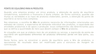 PONTO DE EQUILÍBRIO PARA N PRODUTOS
Quando uma empresa produz um único produto, a obtenção do ponto de equilíbrio
contabilístico, econômico e financeiro é baste simples. de forma contrária, quando são
muitas as variedades e os tipos de produtos elaborados, porem, a obtenção do ponto de
equilíbrio se torna mais complexa.
Nas empresas, a escolha do Mix de produtos necessita de informações relacionadas aos
métodos de custeio, a expectativa de demanda individual dos produtos, á capacidade das
atividades produtivas e de apoio a produção. essas componentes são determinantes para
que se defina a quantidade de itens que devem compor o Mix de produtos.
As situações em que se elabora mais de um produto ou serviço, a expressão do ponto de
equilíbrio em quantidades diferentes de produtos diferentes perde em boa parte, seu
sentido.
Desta forma, para se encontrar o ponto de equilíbrio para o Mix de produtos, o
apuramento do resultado deve ser modificado para a estrutura de margem de
contribuição.
PROF. VICTORIANO ANTONIO
 