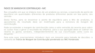 ÍNDICE DE MARGEM DE CONTRIBUIÇAO - IMC
Nas situações em que se elabora mais de um produto ou serviço, a expressão do ponto de
equilíbrio em quantidades diferentes de produtos diferentes perde em boa parte, seu
sentido.
Desta forma, para se encontrar o ponto de equilíbrio para o Mix de produtos, o
apuramento do resultado deve ser modificado para a estrutura de margem de
contribuição.
Pode-se entender a margem de contribuição como o valor extraído da receita para cobrir
os custos fixos e gerar o resultado da empresa. para a sua apuração deve-se subtrair da
receita os gastos variáveis, independentemente da sua classificação como custo ou
despesas.
Para este caso, precisaríamos introduzir mais um conceito para tomada de decisões: o
conceito de Índice de Margem de Contribuição ponderada ou IMC Ponderada.
PROF. VICTORIANO ANTONIO
 