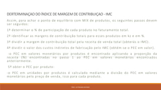 DERTERMINAÇAO DO ÍNDICE DE MARGEM DE CONTRIBUIÇAO - IMC
Assim, para achar o ponto de equilíbrio com MIX de produtos, os seguintes passos devem
ser seguidos:
1º determinar o % de participação de cada produto no faturamento total.
2º identificar as margens de contribuição totais para esses produtos em kz e em %.
3º dividir a margem de contribuição total pela receita de venda total (obterás o IMC).
4º dividir o valor dos custos indiretos de fabricação pelo IMC (obtém-se o PEC em valor).
-o PEC em valores monetários por produtos é encontrado aplicando a proporção da
receita (%) encontradas no passo 1 ao PEC em valores monetários encontrados
anteriormente.
5º obter o PEC por produto:
-o PEC em unidades por produtos é calculado mediante a divisão do PEC em valores
monetários pelo preço de venda, isso para cada produto.
PROF. VICTORIANO ANTONIO
 