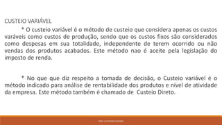 CUSTEIO VARIÁVEL
* O custeio variável é o método de custeio que considera apenas os custos
varáveis como custos de produção, sendo que os custos fixos são considerados
como despesas em sua totalidade, independente de terem ocorrido ou não
vendas dos produtos acabados. Este método nao é aceite pela legislação do
imposto de renda.
* No que que diz respeito a tomada de decisão, o Custeio variável é o
método indicado para análise de rentabilidade dos produtos e nível de atividade
da empresa. Este método também é chamado de Custeio Direto.
PROF. VICTORIANO ANTONIO
 