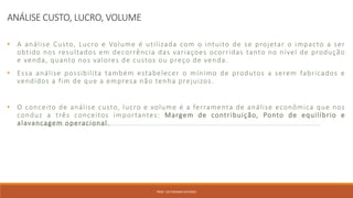 ANÁLISE CUSTO, LUCRO, VOLUME
• A análise Custo, Lucro e Volume é utilizada com o intuito de se projetar o impacto a ser
obtido nos resultados em decorrência das variaçoes ocorridas tanto no nível de produção
e venda, quanto nos valores de custos ou preço de venda.
• Essa análise possibilita também estabelecer o mínimo de produtos a serem fabricados e
vendidos a fim de que a empresa não tenha prejuizos.
• O conceito de análise custo, lucro e volume é a ferramenta de análise econômica que nos
conduz a três conceitos importantes: Margem de contribuição, Ponto de equilíbrio e
alavancagem operacional.
PROF. VICTORIANO ANTONIO
 