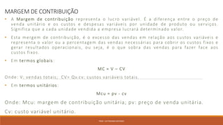 MARGEM DE CONTRIBUIÇÃO
• A Margem de contribuição representa o lucro variável. É a diferença entre o preço de
venda unitário e os custos e despesas variáveis por unidade de produto ou serviços.
Significa que a cada unidade vendida a empresa lucrará determinado valor.
• Esta mergem de contribuição, é o excesso das vendas em relação aos custos variáveis e
representa o valor ou a percentagem das vendas necessárias para cobrir os custos fixos e
gerar resultados operacionais, ou seja, é o que sobra das vendas para fazer face aos
custos fixos.
• Em termos globais:
MC = V – CV
Onde: V: vendas totais; CV= Qv.cv: custos variáveis totais.
• Em termos unitários:
Mcu = pv - cv
Onde: Mcu: margem de contribuição unitária; pv: preço de venda unitária.
Cv: custo variável unitário.
PROF. VICTORIANO ANTONIO
 