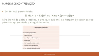 MARGEM DE CONTRIBUIÇÃO
• Em termos percentuais:
% MC =(V – CV)/V ou %mc = (pv – cv)/pv
Para efeito de gestao interna, a DRE que evidencia a margem de contribuição
pose ser apresentada da seguinte forma:
PROF. VICTORIANO ANTONIO
Demonstração de Resultado
Vendas e Serviços prestados
( - ) Custos Variáveis
( = ) +/- Margem de Contribuição
( - ) Custos Fixos
( = ) +/- Resultado antes do imposto
( - ) Imposto sobre o Rendimento
( = ) +/- Resultado Líquido do período
 